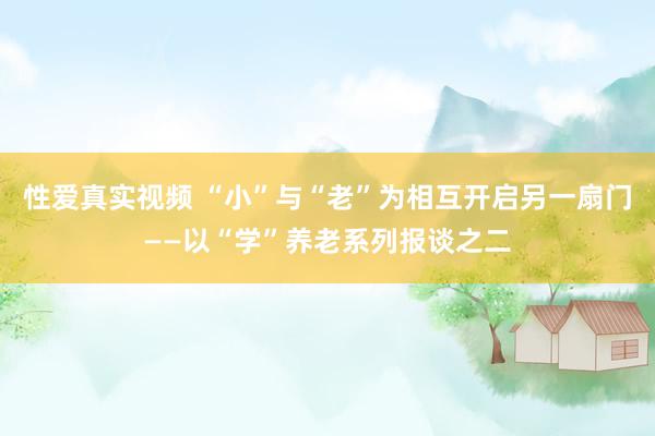 性爱真实视频 “小”与“老”为相互开启另一扇门——以“学”养老系列报谈之二