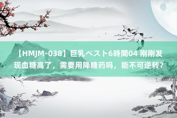 【HMJM-038】巨乳ベスト6時間04 刚刚发现血糖高了，需要用降糖药吗，能不可逆转？