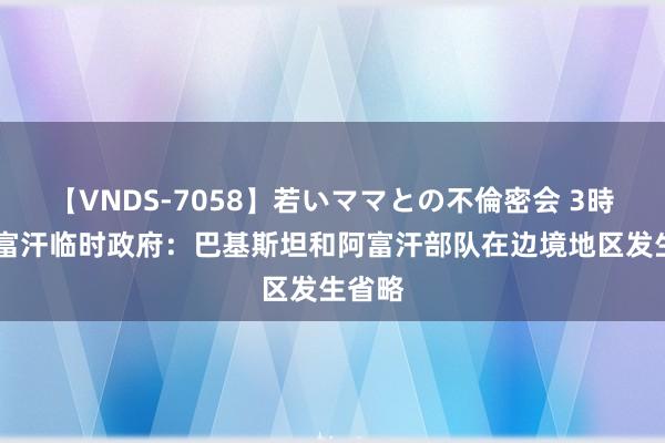 【VNDS-7058】若いママとの不倫密会 3時間 阿富汗临时政府：巴基斯坦和阿富汗部队在边境地区发生省略