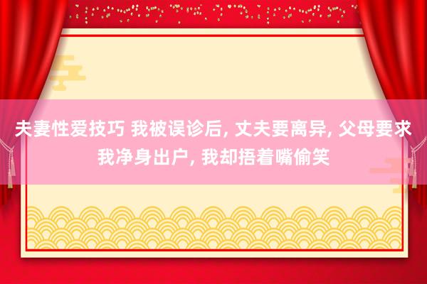 夫妻性爱技巧 我被误诊后， 丈夫要离异， 父母要求我净身出户， 我却捂着嘴偷笑