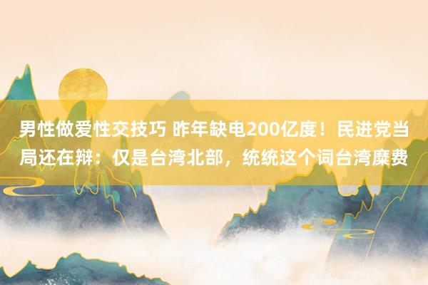 男性做爱性交技巧 昨年缺电200亿度！民进党当局还在辩：仅是台湾北部，统统这个词台湾糜费