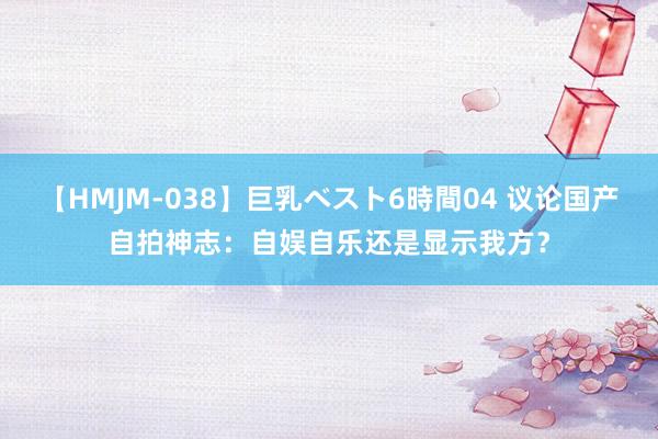 【HMJM-038】巨乳ベスト6時間04 议论国产自拍神志：自娱自乐还是显示我方？