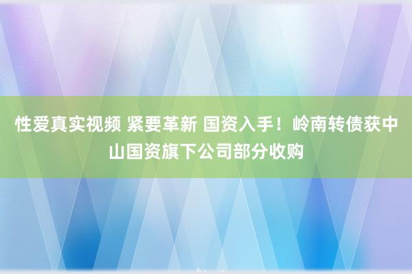 性爱真实视频 紧要革新 国资入手！岭南转债获中山国资旗下公司部分收购