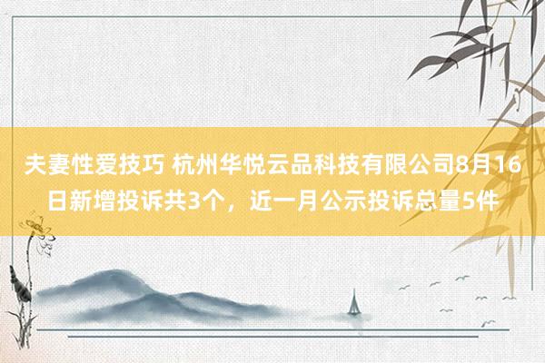 夫妻性爱技巧 杭州华悦云品科技有限公司8月16日新增投诉共3个，近一月公示投诉总量5件