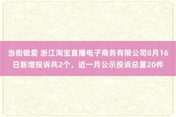 当街做爱 浙江淘宝直播电子商务有限公司8月16日新增投诉共2个，近一月公示投诉总量20件