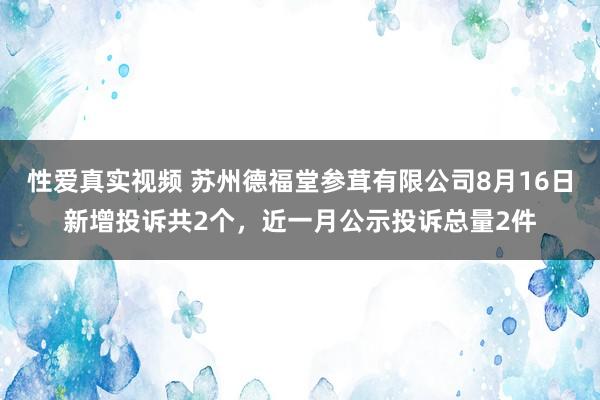 性爱真实视频 苏州德福堂参茸有限公司8月16日新增投诉共2个，近一月公示投诉总量2件