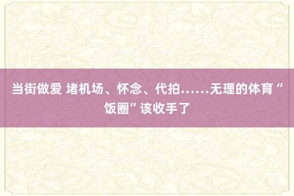 当街做爱 堵机场、怀念、代拍……无理的体育“饭圈”该收手了