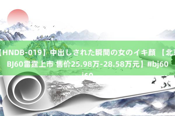 【HNDB-019】中出しされた瞬間の女のイキ顔 【北京BJ60雷霆上市 售价25.98万-28.58万元】#bj60