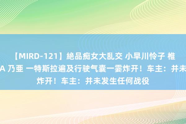 【MIRD-121】絶品痴女大乱交 小早川怜子 椎名ゆな ASUKA 乃亜 一特斯拉遍及行驶气囊一霎炸开！车主：并未发生任何战役