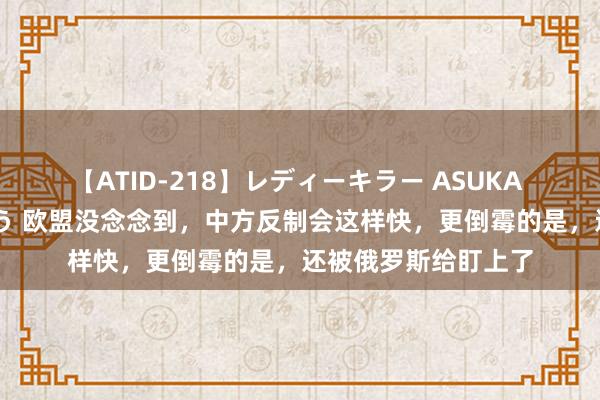 【ATID-218】レディーキラー ASUKA 竹内紗里奈 麻生ゆう 欧盟没念念到，中方反制会这样快，更倒霉的是，还被俄罗斯给盯上了