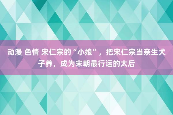 动漫 色情 宋仁宗的“小娘”，把宋仁宗当亲生犬子养，成为宋朝最行运的太后