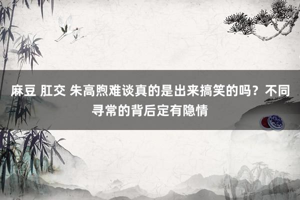 麻豆 肛交 朱高煦难谈真的是出来搞笑的吗？不同寻常的背后定有隐情