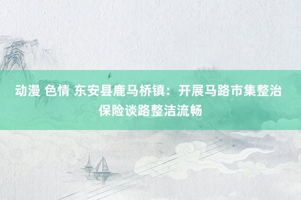 动漫 色情 东安县鹿马桥镇：开展马路市集整治 保险谈路整洁流畅