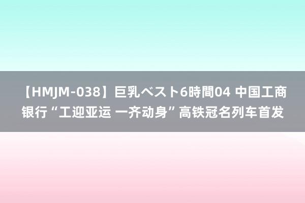 【HMJM-038】巨乳ベスト6時間04 中国工商银行“工迎亚运 一齐动身”高铁冠名列车首发