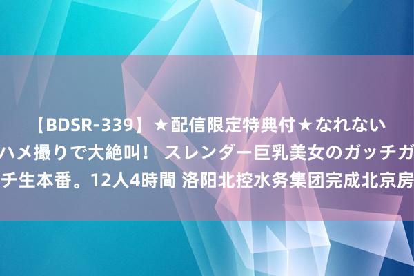 【BDSR-339】★配信限定特典付★なれない感じの新人ちゃんが初ハメ撮りで大絶叫！ スレンダー巨乳美女のガッチガチ生本番。12人4時間 洛阳北控水务集团完成北京房山灾后给水武艺重建任务