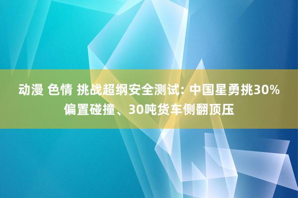 动漫 色情 挑战超纲安全测试: 中国星勇挑30%偏置碰撞、30吨货车侧翻顶压