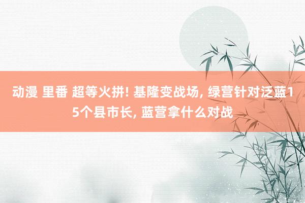 动漫 里番 超等火拼! 基隆变战场， 绿营针对泛蓝15个县市长， 蓝营拿什么对战