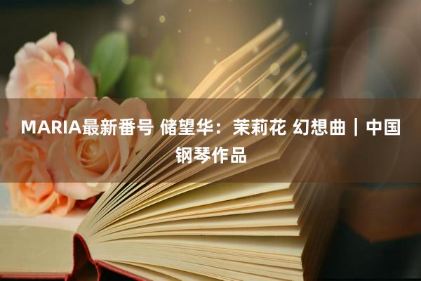 MARIA最新番号 储望华：茉莉花 幻想曲｜中国钢琴作品