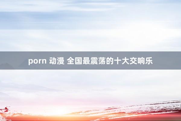 porn 动漫 全国最震荡的十大交响乐