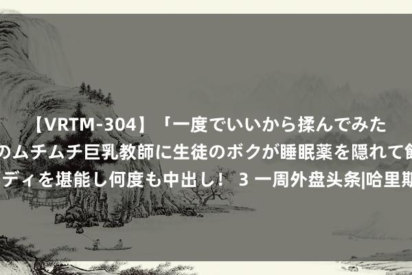 【VRTM-304】「一度でいいから揉んでみたい！」はち切れんばかりのムチムチ巨乳教師に生徒のボクが睡眠薬を隠れて飲ませて、夢の豊満ボディを堪能し何度も中出し！ 3 一周外盘头条|哈里斯负责给与民主党提名 誓为中产阶层而战 非农迎15年来最大下修 鲍威尔发声：是时候降息了