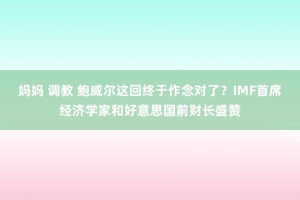 妈妈 调教 鲍威尔这回终于作念对了？IMF首席经济学家和好意思国前财长盛赞