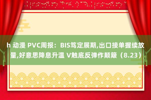 h 动漫 PVC周报：BIS笃定展期，出口接单握续放量，好意思降息升温 V触底反弹作颠簸（8.23）