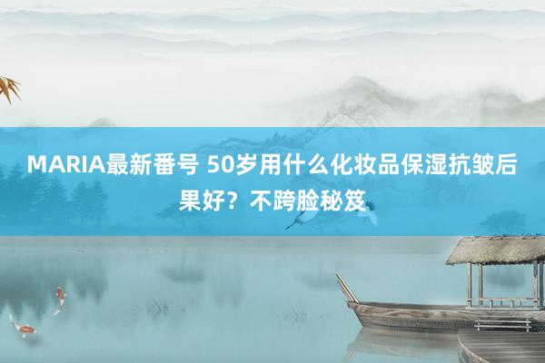 MARIA最新番号 50岁用什么化妆品保湿抗皱后果好？不跨脸秘笈