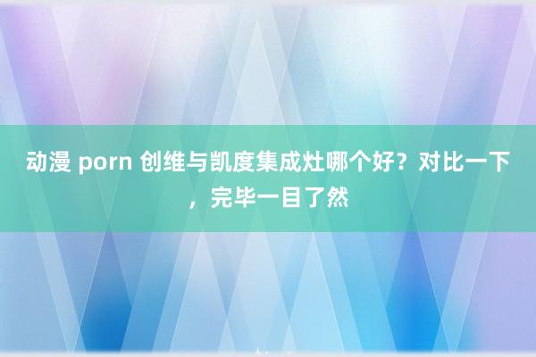 动漫 porn 创维与凯度集成灶哪个好？对比一下，完毕一目了然