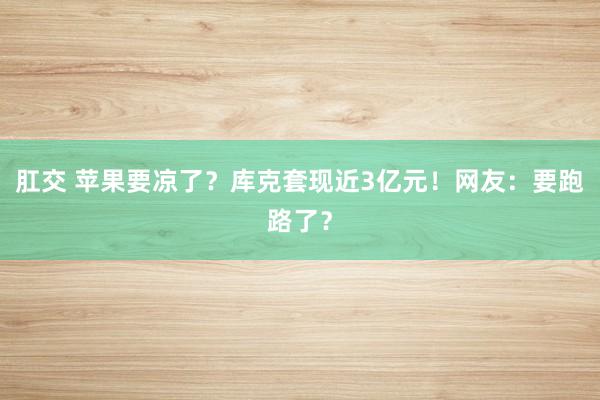 肛交 苹果要凉了？库克套现近3亿元！网友：要跑路了？