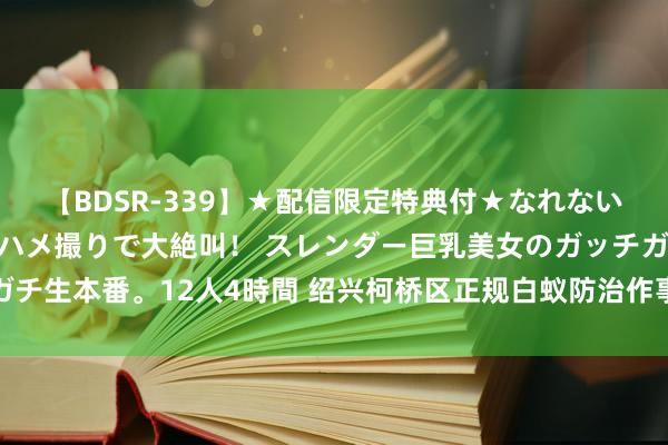 【BDSR-339】★配信限定特典付★なれない感じの新人ちゃんが初ハメ撮りで大絶叫！ スレンダー巨乳美女のガッチガチ生本番。12人4時間 绍兴柯桥区正规白蚁防治作事：快速上门，专科无忧