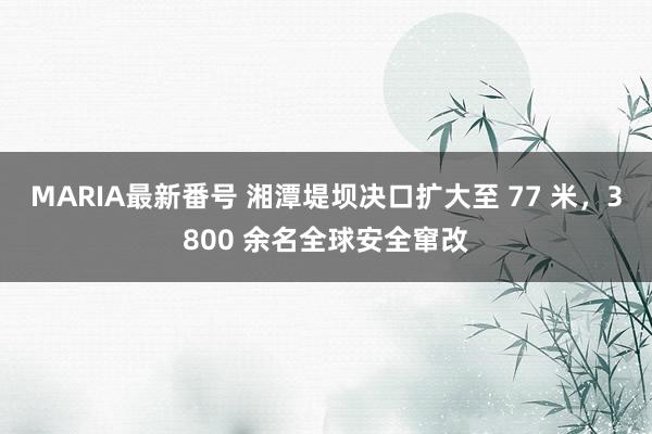 MARIA最新番号 湘潭堤坝决口扩大至 77 米，3800 余名全球安全窜改