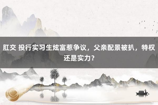 肛交 投行实习生炫富惹争议，父亲配景被扒，特权还是实力？