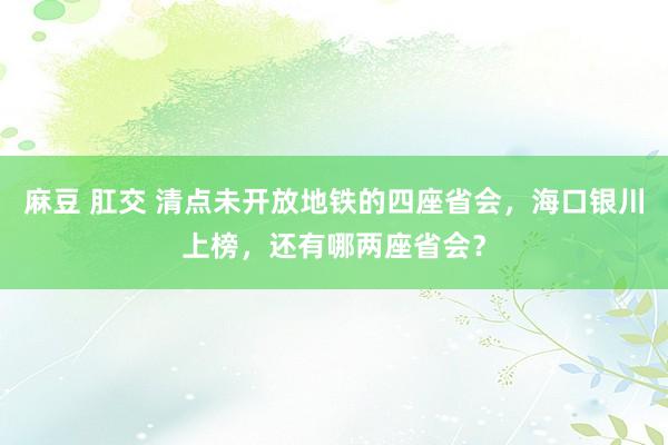 麻豆 肛交 清点未开放地铁的四座省会，海口银川上榜，还有哪两座省会？