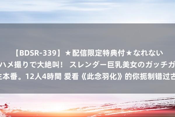 【BDSR-339】★配信限定特典付★なれない感じの新人ちゃんが初ハメ撮りで大絶叫！ スレンダー巨乳美女のガッチガチ生本番。12人4時間 爱看《此念羽化》的你扼制错过古典仙侠好书书册，百看不腻！