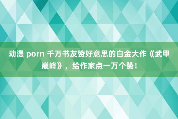 动漫 porn 千万书友赞好意思的白金大作《武甲巅峰》，给作家点一万个赞！