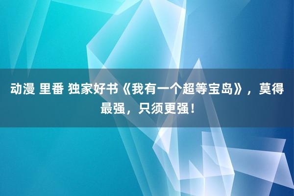 动漫 里番 独家好书《我有一个超等宝岛》，莫得最强，只须更强！