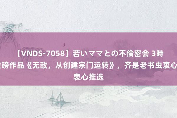 【VNDS-7058】若いママとの不倫密会 3時間 重磅作品《无敌，从创建宗门运转》，齐是老书虫衷心推选