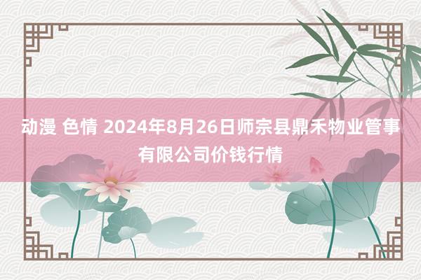 动漫 色情 2024年8月26日师宗县鼎禾物业管事有限公司价钱行情