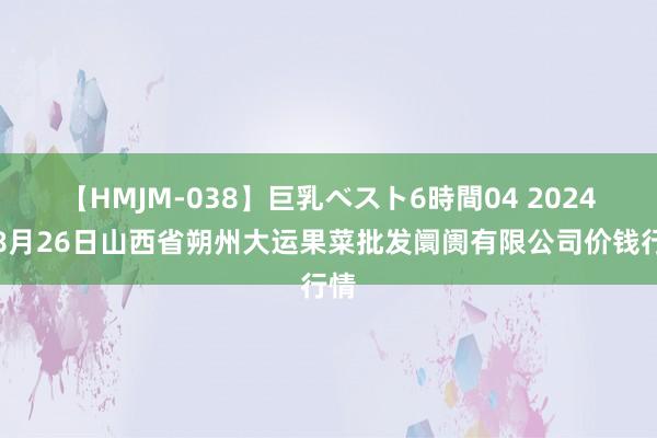 【HMJM-038】巨乳ベスト6時間04 2024年8月26日山西省朔州大运果菜批发阛阓有限公司价钱行情