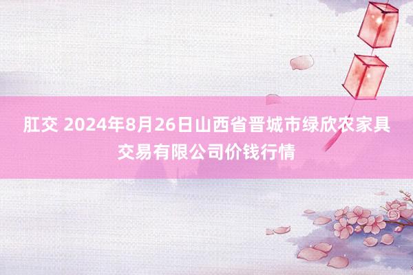 肛交 2024年8月26日山西省晋城市绿欣农家具交易有限公司价钱行情