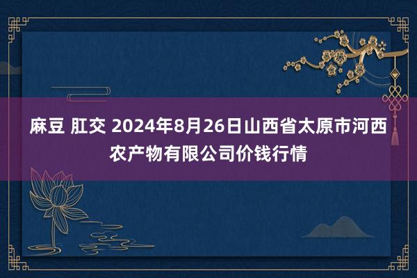 麻豆 肛交 2024年8月26日山西省太原市河西农产物有限公司价钱行情