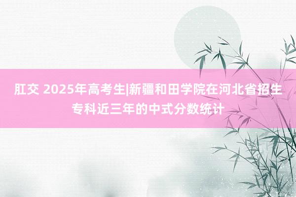 肛交 2025年高考生|新疆和田学院在河北省招生专科近三年的中式分数统计