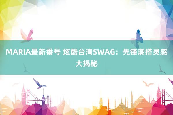 MARIA最新番号 炫酷台湾SWAG：先锋潮搭灵感大揭秘