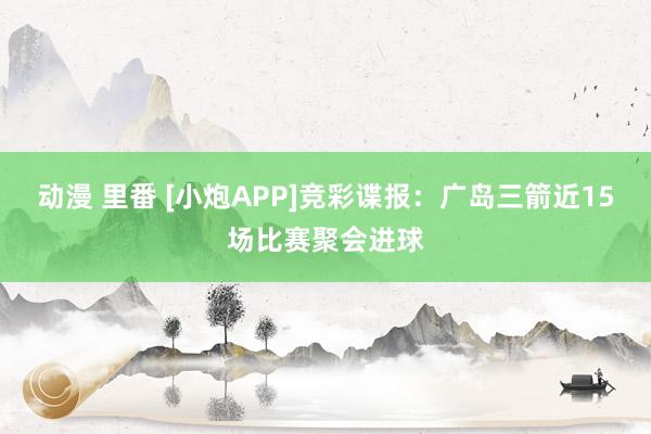 动漫 里番 [小炮APP]竞彩谍报：广岛三箭近15场比赛聚会进球