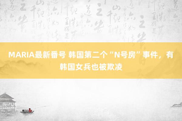 MARIA最新番号 韩国第二个“N号房”事件，有韩国女兵也被欺凌