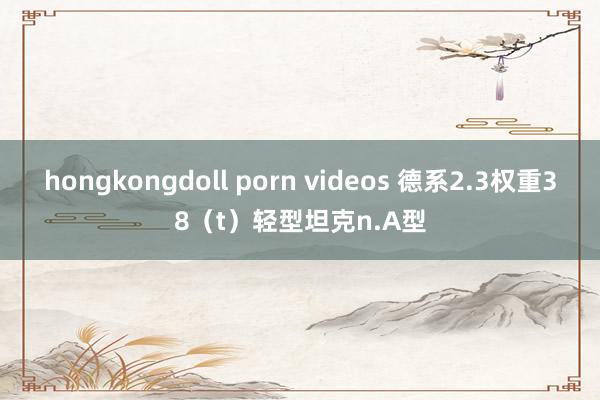 hongkongdoll porn videos 德系2.3权重38（t）轻型坦克n.A型