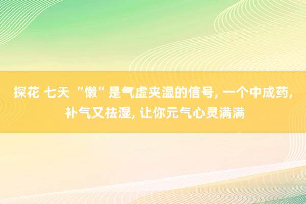 探花 七天 “懒”是气虚夹湿的信号， 一个中成药， 补气又祛湿， 让你元气心灵满满