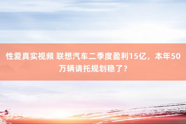 性爱真实视频 联想汽车二季度盈利15亿，本年50万辆请托规划稳了？