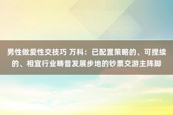 男性做爱性交技巧 万科：已配置策略的、可捏续的、相宜行业畴昔发展步地的钞票交游主阵脚