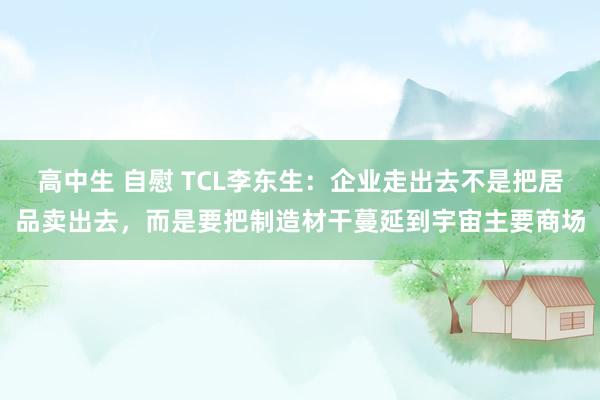 高中生 自慰 TCL李东生：企业走出去不是把居品卖出去，而是要把制造材干蔓延到宇宙主要商场